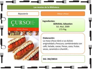 Las recetas de la Biblioteca
Repostería

Masa choux
Ingredientes:
SERVEAU, Sébastien
Ed. Akal, 2009
173 Pág.

Elaboración:
La masa choux dará a sus dulces
originalidad y frescura; combinándola con
café, helado, cacao, fresas, coco, frutos
secos, caramelo o chantillí…

SIG: 3M/28014
126

 