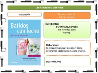 Las recetas de la Biblioteca
Repostería

Batidos con leche:
dulces y picantes
Ingredientes:
SCHINHARL, Cornelia
Ed. Everest, 2005
63 Pág.

Elaboración:
Recetas de batidos y siropes, y cómo
decorar los cócteles de manera original.

SIG: 3M/27045
127

 