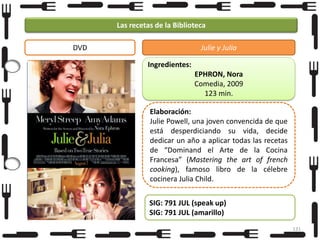 Las recetas de la Biblioteca
DVD

Julie y Julia
Ingredientes:
EPHRON, Nora
Comedia, 2009
123 min.

Foto

Elaboración:
Julie Powell, una joven convencida de que
está desperdiciando su vida, decide
dedicar un año a aplicar todas las recetas
de “Dominand el Arte de la Cocina
Francesa” (Mastering the art of french
cooking), famoso libro de la célebre
cocinera Julia Child.

SIG: 791 JUL (speak up)
SIG: 791 JUL (amarillo)
131

 