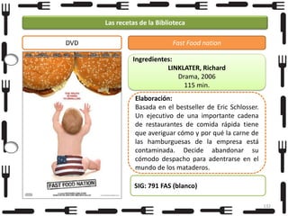 Las recetas de la Biblioteca
DVD

Fast Food nation
Ingredientes:
LINKLATER, Richard
Drama, 2006
115 min.

Elaboración:
Basada en el bestseller de Eric Schlosser.
Un ejecutivo de una importante cadena
de restaurantes de comida rápida tiene
que averiguar cómo y por qué la carne de
las hamburguesas de la empresa está
contaminada. Decide abandonar su
cómodo despacho para adentrarse en el
mundo de los mataderos.
SIG: 791 FAS (blanco)
132

 