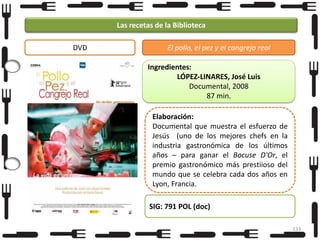 Las recetas de la Biblioteca
DVD

El pollo, el pez y el cangrejo real
Ingredientes:
LÓPEZ-LINARES, José Luis
Documental, 2008
87 min.
Elaboración:
Documental que muestra el esfuerzo de
Jesús (uno de los mejores chefs en la
industria gastronómica de los últimos
años – para ganar el Bocuse D'Or, el
premio gastronómico más prestiioso del
mundo que se celebra cada dos años en
Lyon, Francia.
SIG: 791 POL (doc)
133

 