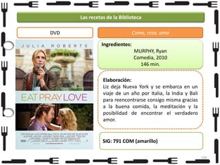 Las recetas de la Biblioteca
DVD

Come, reza, ama
Ingredientes:
MURPHY, Ryan
Comedia, 2010
146 min.

Foto

Elaboración:
Liz deja Nueva York y se embarca en un
viaje de un año por Italia, la India y Bali
para reencontrarse consigo misma gracias
a la buena comida, la meditación y la
posibilidad de encontrar el verdadero
amor.

SIG: 791 COM (amarillo)
134

 