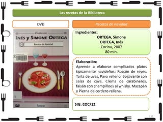 Las recetas de la Biblioteca
DVD

Recetas de navidad
Ingredientes:
ORTEGA, Simone
ORTEGA, Inés
Cocina, 2007
80 min.
Elaboración:
Aprende a elaborar complicados platos
típicamente navideños: Roscón de reyes,
Tarta de uvas, Pavo relleno, Bogavante con
salsa de cava, Crema de carabineros,
faisán con champiñoes al whisky, Mazapán
y Pierna de cordero rellena.
SIG: COC/12
137

 