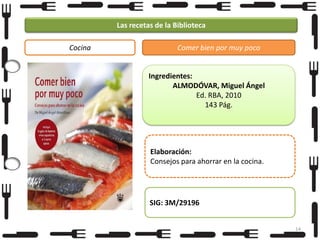 Las recetas de la Biblioteca
Cocina

Comer bien por muy poco

Ingredientes:
ALMODÓVAR, Miguel Ángel
Ed. RBA, 2010
143 Pág.

Elaboración:
Consejos para ahorrar en la cocina.

SIG: 3M/29196
14

 