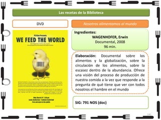 Las recetas de la Biblioteca
DVD

Nosotros alimentamos al mundo
Ingredientes:
WAGENHOFER, Erwin
Documental, 2008
96 min.
Elaboración: Documental sobre los
alimentos y la globalización, sobre la
circulación de los alimentos, sobre la
escasez dentro de la abundancia. Ofrece
una visión del proceso de producción de
nuestra comida a la vez que responde a la
pregunta de qué tiene que ver con todos
nosotros el hambre en el mundo
SIG: 791 NOS (doc)
141

 