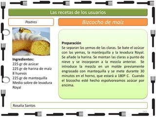 Las recetas de los usuarios
Postres

Ingredientes:
225 gr de azúcar
225 gr de harina de maíz
8 huevos
225 gr de mantequilla
Medio sobre de levadura
Royal

Bizcocho de maíz

Preparación
Se separan las yemas de las claras. Se bate el azúcar
con las yemas, la mantequilla y la levadura Royal.
Se añade la harina. Se montan las claras a punto de
nieve y se incorporan a la mezcla anterior. Se
introduce la mezcla en un molde previamente
engrasado con mantequilla y se mete durante 30
minutos en el horno, que estará a 180º C. Cuando
el bizcocho esté hecho espolvoreamos azúcar por
encima.

Rosalía Santos
143

 