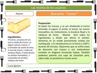 Las recetas de los usuarios
Postres

Ingredientes:
4 huevos, una pizca de sal,
vaso y medio de harina, un
yogurt natural, nueces, 3
cucharadas de aceite de oliva,
½ vaso de azúcar, 1 sobre de
levadura Royal, 2 melocotones
en almíbar troceaditos, 3
cucharadas de almíbar,
ralladura de limón

Bizcocho “Loves”
Preparación
Se baten los huevos, y se van añadiendo la harina
tamizada, el yogurt, el aceite, el azúcar, las nueces
troceaditas, los melocotones, la levadura Royal y la
ralladura de limón. Mezclar bien todos los
ingredientes y añadir por último el almíbar.
Vertemos en un molde previamente untado con
mantequilla y lo introducimos en el horno a 150º C
durante 30 minutos. Dejaremos que se enfríe antes
de decorarlo con nueces o con melocotones
cortados en diagonal simulando hojitas. También
podemos ponerle una capa de chocolate pero,
sobre todo, le pondremos mucho amor.

Lucía Iglesias
144

 