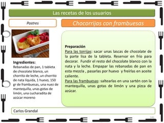 Las recetas de los usuarios
Postres

Ingredientes:
Rebanadas de pan, 1 tableta
de chocolate blanco, un
chorrito de leche, un chorrito
de nata líquida, 1 huevo, 150
gr de frambuesas, una nuez de
mantequilla, unas gotas de
limón, una cucharadita de
azúcar moreno

Chocorrijas con frambuesas

Preparación
Para las torrijas: sacar unas lascas de chocolate de
la parte lisa de la tableta. Reservar en frío para
decorar. Fundir el resto del chocolate blanco con la
nata y la leche. Empapar las rebanadas de pan en
esta mezcla , pasarlas por huevo y freírlas en aceite
caliente.
Para las frambuesas: saltearlas en una sartén con la
mantequilla, unas gotas de limón y una pizca de
azúcar.

Carlos Grandal
145

 