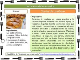 Las recetas de los usuarios
Postres

Ingredientes:
1/2 kg de calabaza,
4 huevos, 200 ml de leche,
250 gr de harina,
5 cucharadas de azúcar,
1/2 sobre de levadura, sal,
Aceite, azúcar glass

Chulas de calabaza
Preparación
Cortamos la calabaza en trozos grandes y le
sacamos la pulpa. Ponemos una olla con agua y sal
y cocemos la pulpa durante 15 minutos hasta que
esté blanda. La escurrimos y reservamos el agua.
Ponemos en un bol la calabaza cocida, los huevos,
la leche, el azúcar y pasamos la batidora. Añadimos
la harina. Debe quedar espesa como para hacer
unas filloas o creps. En una sartén, calentamos
aceite con una piel de limón. Cuando empiece a
dorarse, vamos añadiendo con un cucharón
porciones de masa. Las freímos por los dos lados,
retiramos a un plato con papel absorbente para que
suelten el aceite que les sobra. Espolvoreamos con
azúcar glass.

Elsa Alútiz, de “Recetando que es gerundio ”http://recetandoqesgerundio.blogspot.com.es/
146

 