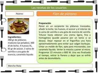 Las recetas de los usuarios
Postres

Ingredientes:
380 gr de plátanos
maduros (ya pelados), 300
dl de leche, 4 huevos XL,
85 gr de azúcar, 1 vaina de
vainilla o una gota de
esencia, caramelo líquido

Flan de plátano
Preparación
Poner en un recipiente los plátanos troceados,
añadir la leche, los huevos, el azúcar y el interior de
la vaina de vainilla o una gota de esencia de vainilla.
Triturar hasta obtener una crema ligera, fina y
homogénea (puede pasarse por un tamiz si se
desea). Dejar reposar en el frigorífico una hora
aproximadamente para evitar que salgan burbujas.
Untar un molde de flan, apto para microondas, con
caramelo líquido. Verter la mezcla y poner al micro.
Programar 22 minutos a 800 W. Una vez finalizado
el tiempo, retirar la flanera y dejar que se enfríe
antes de desmoldarlo.

Merche Riola
147

 