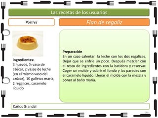 Las recetas de los usuarios
Postres

Ingredientes:
3 huevos, ½ vaso de
azúcar, 2 vasos de leche
(en el mismo vaso del
azúcar), 10 galletas maría,
2 regalices, caramelo
líquido

Flan de regaliz

Preparación
En un cazo calentar la leche con los dos regalices.
Dejar que se enfríe un poco. Después mezclar con
el resto de ingredientes con la batidora y reservar.
Coger un molde y cubrir el fondo y las paredes con
el caramelo líquido. Llenar el molde con la mezcla y
poner al baño maría.

Carlos Grandal
148

 