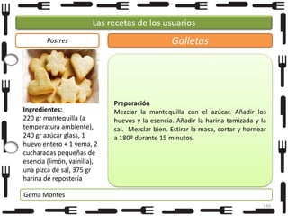 Las recetas de los usuarios
Postres

Ingredientes:
220 gr mantequilla (a
temperatura ambiente),
240 gr azúcar glass, 1
huevo entero + 1 yema, 2
cucharadas pequeñas de
esencia (limón, vainilla),
una pizca de sal, 375 gr
harina de repostería

Galletas

Preparación
Mezclar la mantequilla con el azúcar. Añadir los
huevos y la esencia. Añadir la harina tamizada y la
sal. Mezclar bien. Estirar la masa, cortar y hornear
a 180º durante 15 minutos.

Gema Montes
149

 
