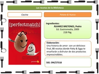 Las recetas de la Biblioteca
Cocina

Patata & Huevo

Ingredientes:
ÁLVAREZ BRETONES, Pedro
Ed. Gastromedia, 2009
218 Pág.

Elaboración:
Una historia de amor con un delicioso
final, 88 recetas donde Patty & Eggy te
enseñarán a disfrutar de dos productos
imprescindibles.
SIG: 3M/27518
15

 