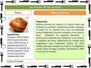 Las recetas de los usuarios
Postres

Ingredientes:
3 huevos, 250 ml leche,
250 ml aceite de oliva
suave, 250 gr azúcar, 2
papelitos gaseosos (2
blancos y 2 azules de los
del Mercadona), 375 gr
harina, pizca de sal,
ralladura de limón

Magdalenas
Preparación
Batimos primero los huevos y el azúcar hasta que
tripliquen su volumen. Añadimos la leche y después
el aceite en un chorrito fino. Una vez mezclado
vamos añadiendo la harina tamizada y la sal, poco a
poco.
Añadimos los papelitos gaseosos
y
continuamos batiendo (con batidora). Y, por último,
la ralladura de limón. Rellenamos los moldes para
magdalenas (que tendremos dentro de otros
moldes para que el papel no se abra y la magdalena
pueda subir) sin llegar al borde. Horneamos a 200º
C unos 10-15 minutos.

Carlos Fernández
153

 