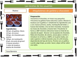Las recetas de los usuarios
Postres

Magdalenas de galleta y chocolate
Preparación

Ingredientes:
365 grs. de galletas María
125 grs. de azúcar
250 grs. de chocolate para
postres
100 grs. de mantequilla
65 grs. de aceite de girasol
5 huevos tamaño L
1 sobre de levadura
pepitas de chocolate

Troceamos el chocolate, en trozos muy pequeños.
Trituramos las galletas hasta reducirlas a polvo. Mezclar la
levadura con la galleta e ir añadiendo los ingredientes uno
a uno: Azúcar primero, aceite, mantequilla derretida y
huevos bien batidos. Una vez bien mezclado, incorporar
los trozos de chocolate y mezclar bien. Precalentar el
horno a 180º mientras rellenamos hasta la mitad de las
cápsulas de papel. Decorar con las pepitas de chocolate,
fideos de chocolate, de colores, azúcar glass o similar e
introducir en el horno, a 180ºC, en la parte media, con
calor superior e inferior durante unos 15 a 20 minutos,
dependiendo del tipo de horno. Pinchar con un palillo y
cuando salga limpio, ya están. Sacar y dejar enfriar sobre
una rejilla.

Suso Barreiro
154

 