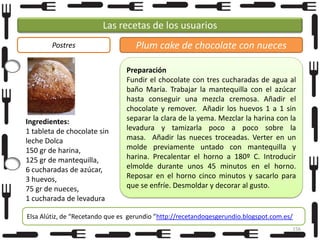 Las recetas de los usuarios
Postres

Ingredientes:
1 tableta de chocolate sin
leche Dolca
150 gr de harina,
125 gr de mantequilla,
6 cucharadas de azúcar,
3 huevos,
75 gr de nueces,
1 cucharada de levadura

Plum cake de chocolate con nueces
Preparación
Fundir el chocolate con tres cucharadas de agua al
baño María. Trabajar la mantequilla con el azúcar
hasta conseguir una mezcla cremosa. Añadir el
chocolate y remover. Añadir los huevos 1 a 1 sin
separar la clara de la yema. Mezclar la harina con la
levadura y tamizarla poco a poco sobre la
masa. Añadir las nueces troceadas. Verter en un
molde previamente untado con mantequilla y
harina. Precalentar el horno a 180º C. Introducir
elmolde durante unos 45 minutos en el horno.
Reposar en el horno cinco minutos y sacarlo para
que se enfríe. Desmoldar y decorar al gusto.

Elsa Alútiz, de “Recetando que es gerundio ”http://recetandoqesgerundio.blogspot.com.es/
156

 