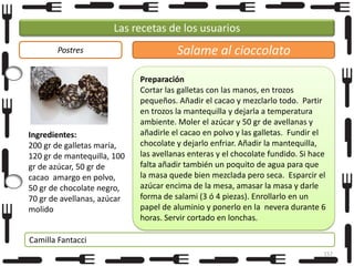Las recetas de los usuarios
Postres

Ingredientes:
200 gr de galletas maría,
120 gr de mantequilla, 100
gr de azúcar, 50 gr de
cacao amargo en polvo,
50 gr de chocolate negro,
70 gr de avellanas, azúcar
molido

Salame al cioccolato
Preparación
Cortar las galletas con las manos, en trozos
pequeños. Añadir el cacao y mezclarlo todo. Partir
en trozos la mantequilla y dejarla a temperatura
ambiente. Moler el azúcar y 50 gr de avellanas y
añadirle el cacao en polvo y las galletas. Fundir el
chocolate y dejarlo enfriar. Añadir la mantequilla,
las avellanas enteras y el chocolate fundido. Si hace
falta añadir también un poquito de agua para que
la masa quede bien mezclada pero seca. Esparcir el
azúcar encima de la mesa, amasar la masa y darle
forma de salami (3 ó 4 piezas). Enrollarlo en un
papel de aluminio y ponerlo en la nevera durante 6
horas. Servir cortado en lonchas.

Camilla Fantacci
157

 