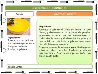 Las recetas de los usuarios
Postres

Ingredientes:
2 vasos de zumo de limón
1 litro de nata para montar
2 yogures de limón
1 sobre de gelatina

Tarta de limón
Preparación
Ponemos a calentar el zumo de limón, sin que
hierba, y disolvemos en él el sobre de gelatina.
Montamos la nata con, aproximadamente, 2
cucharadas de azúcar y añadimos los 2 yogures y la
mezcla del zumo de limón y gelatina. Mezclamos
bien y lo llevamos a la nevera.
Se puede cambiar la nata por yogur líquido pero,
entonces, habrá que echar 2 sobres de gelatina
para que espese. Si no tienes yogur de limón, pon
el que más te guste.

Rosalía Santos
161

 