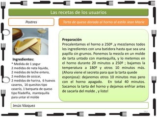Las recetas de los usuarios
Postres

Ingredientes:
* Medida de 1 yogur
2 medidas de nata liquida,
2 medidas de leche entera,
2 medidas de azúcar,
2 medidas de harina, 6 huevos
caseros, 16 quesitos tipo
caserío, 1 barqueta de queso
tipo filadelfia, mantequilla
para untar el molde

Tarta de queso dorada al horno al estilo Jean Marie

Preparación
Precalentamos el horno a 250º ,y mezclamos todos
los ingredientes con una batidora hasta que sea una
papilla sin grumos. Ponemos la mezcla en un molde
de tarta untado con mantequilla, y lo metemos en
el horno durante 20 minutos a 250º ; bajamos la
temperatura a 180º y otros 10 minutos más.
(Ahora viene el secreto para que la tarta quede
esponjosa): dejaremos otros 10 minutos mas pero
con el horno apagado. En total 40 minutos.
Sacamos la tarta del horno y dejamos enfriar antes
de sacarla del molde , y listo!

Jesús Vázquez
162

 