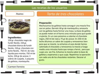 Las recetas de los usuarios
Postres

Tarta de tres chocolates
Preparación

Ingredientes:
150 gr. chocolate negro de
fundir Nestle, 150 gr.
chocolate blanco de fundir
Nestle, 150 gr. chocolate con
leche Nestle, 750 ml. de nata
líquida para montar, 750 ml de
leche, 150 gr de azúcar, 3
sobres de cuajada, 1 paquete
de galletas, mantequilla.

Machacamos las galletas hasta conseguir una mezcla fina
casi en polvo. Derretir 60 gr de mantequilla y amasarla
con las galletas hasta formar una masa. La base de galleta
se puede meter en el horno unos minutos para que quede
crujiente. En un cazo ponemos a calentar el chocolate
negro, 250 ml de nata y 75 gr de azúcar. En 250 ml de
leche diluimos un sobre de cuajada y removemos bien
para que se mezcle. La echamos al cazo donde hemos
calentado el chocolate y removemos la mezcla a fuego
medio unos minutos hasta que rompa a hervir, para que
cuaje una vez fría. Echamos la mezcla sobre la base de
galletas y esperamos a que cuaje. Repetimos la operación
con cada uno de los chocolates restantes. Decorar al
gusto.

Carmen Ferreiro
163

 