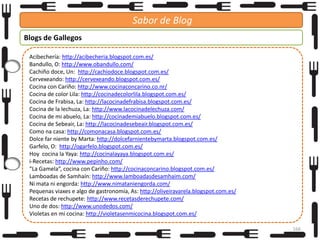 Sabor de Blog
Blogs de Gallegos
Acibechería: http://acibecheria.blogspot.com.es/
Bandullo, O: http://www.obandullo.com/
Cachiño doce, Un: http://cachiodoce.blogspot.com.es/
Cervexeando: http://cervexeando.blogspot.com.es/
Cocina con Cariño: http://www.cocinaconcarino.co.nr/
Cocina de color Lila: http://cocinadecolorlila.blogspot.com.es/
Cocina de Frabisa, La: http://lacocinadefrabisa.blogspot.com.es/
Cocina de la lechuza, La: http://www.lacocinadelechuza.com/
Cocina de mi abuelo, La: http://cocinademiabuelo.blogspot.com.es/
Cocina de Sebeair, La: http://lacocinadesebeair.blogspot.com.es/
Como na casa: http://comonacasa.blogspot.com.es/
Dolce far niente by Marta: http://dolcefarnientebymarta.blogspot.com.es/
Garfelo, O: http://ogarfelo.blogspot.com.es/
Hoy cocina la Yaya: http://cocinalayaya.blogspot.com.es/
i-Recetas: http://www.pepinho.com/
“La Gamela”, cocina con Cariño: http://cocinaconcarino.blogspot.com.es/
Lamboadas de Samhaín: http://www.lamboadasdesamhaim.com/
Ni mata ni engorda: http://www.nimataniengorda.com/
Pequenas viaxes e algo de gastronomía, As: http://oliveiravarela.blogspot.com.es/
Recetas de rechupete: http://www.recetasderechupete.com/
Uno de dos: http://www.unodedos.com/
Violetas en mi cocina: http://violetasenmicocina.blogspot.com.es/
166

 