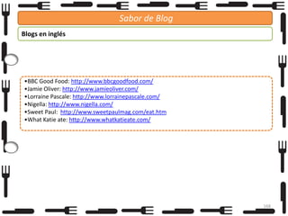 Sabor de Blog
Blogs en inglés

•BBC Good Food: http://www.bbcgoodfood.com/
•Jamie Oliver: http://www.jamieoliver.com/
•Lorraine Pascale: http://www.lorrainepascale.com/
•Nigella: http://www.nigella.com/
•Sweet Paul: http://www.sweetpaulmag.com/eat.htm
•What Katie ate: http://www.whatkatieate.com/

168

 