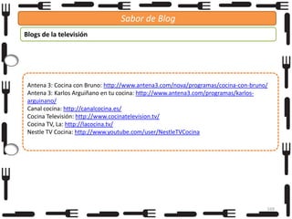 Sabor de Blog
Blogs de la televisión

Antena 3: Cocina con Bruno: http://www.antena3.com/nova/programas/cocina-con-bruno/
Antena 3: Karlos Arguiñano en tu cocina: http://www.antena3.com/programas/karlosarguinano/
Canal cocina: http://canalcocina.es/
Cocina Televisión: http://www.cocinatelevision.tv/
Cocina TV, La: http://lacocina.tv/
Nestle TV Cocina: http://www.youtube.com/user/NestleTVCocina

169

 