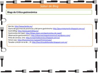 Sabor de Blog
Blogs de Crítica gastronómica

Ben bo: http://www.benbo.eu/
Diario del gourmet de provincias y del perro gastrónomo: http://gourmetymerlin.blogspot.com.es/
GastroBlog: http://www.gastroblog.es/
Gastronotas de Capel: http://blogs.elpais.com/gastronotas-de-capel/
Observación gastronómica 2: http://observaciongastronomica2.wordpress.com/
Pinta de cerveza, Una. http://unapintadecerveza.blogspot.com.es/
Simon says: http://francoissimon.typepad.fr/simonsays/
Tenedor criticón se va de…, El. http://lascriticasdeltenedor.blogspot.com.es/

170

 