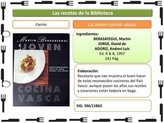 Las recetas de la Biblioteca
Cocina

La Joven cocina vasca
Ingredientes:
BERASATEGUI, Martín
JORGE, David de
ADÚRIZ, Andoni Luis
Ed. R & B, 1997
241 Pág.
Elaboración:
Recetario que nos muestra el buen hacer
de estos reconocidos cocineros del País
Vasco: aunque pasen los años sus recetas
y creaciones están todavía en boga.

SIG: 3M/11862
23

 