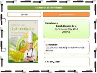 Las recetas de la Biblioteca
Cocina

Gastrobotánica

Ingredientes:
CALLE, Rodrigo de la
Ed. Temas de Hoy, 2010
208 Pág.

Elaboración:
100 platos al natural para cada estación
del año.

SIG: 3M/28854
26

 