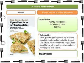 Las recetas de la Biblioteca
Cocina

El Gran libro de la tortilla de patatas
Ingredientes:
CAPEL, José Carlos
Ed. Planeta, 2011
308 Pág.

Elaboración:
Trece grandes profesionales de la cocina
española moderna —
Ferran Adrià, Andoni
Luis Aduriz, Hilario Arbelaitz, Sergi Arola o
Juan Mari Arzak nos ofrecen sus mejores
recetas para este clásico.
SIG: 3M/29160
27

 