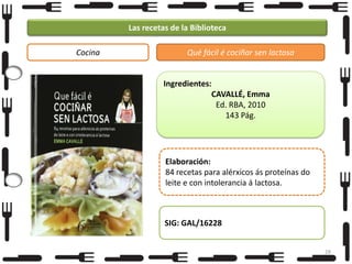 Las recetas de la Biblioteca
Cocina

Qué fácil é cociñar sen lactosa

Ingredientes:
CAVALLÉ, Emma
Ed. RBA, 2010
143 Pág.

Elaboración:
84 recetas para alérxicos ás proteínas do
leite e con intolerancia á lactosa.

SIG: GAL/16228
28

 