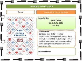 Las recetas de la Biblioteca
Cocina

El Arte de la cocina francesa
Ingredientes:
CHILD, Julia
Ed. Debate, 2013
852 Pág.

Elaboración:
Contiene más de 524 recetas
tradicionales de la cocina francesa. Este
revolucionario libro de su tiempo (1961)
es ideal tanto para cocineros avezados
como para principiantes que aman la
buena comida.
SIG: 3M/32251
29

 