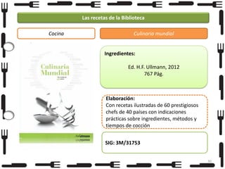 Las recetas de la Biblioteca
Cocina

Culinaria mundial

Ingredientes:
Ed. H.F. Ullmann, 2012
767 Pág.

Elaboración:
Con recetas ilustradas de 60 prestigiosos
chefs de 40 países con indicaciones
prácticas sobre ingredientes, métodos y
tiempos de cocción
SIG: 3M/31753
30

 