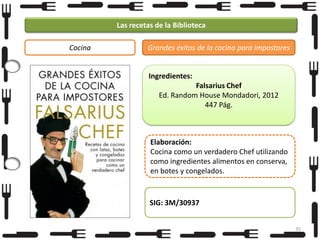 Las recetas de la Biblioteca
Cocina

Grandes éxitos de la cocina para impostores

Ingredientes:
Falsarius Chef
Ed. Random House Mondadori, 2012
447 Pág.

Elaboración:
Cocina como un verdadero Chef utilizando
como ingredientes alimentos en conserva,
en botes y congelados.

SIG: 3M/30937
35

 