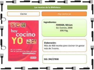 Las recetas de la Biblioteca
Cocina

Hoy cocino yo

Ingredientes:
FERRARI, Miriam
Ed. Everest, 2008
896 Pág.

Elaboración:
Más de 400 recetas para cocinar sin gastar
más de 3 euros.

SIG: 3M/27838
36

 