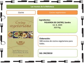 Las recetas de la Biblioteca
Cocina

Cocina vegetariana

Ingredientes:
FIGUEROA DE CASTRO, Sandra
Ed. B, 2009
369 Pág.

Elaboración:
500 recetas de cocina vegetariana para
todos.

SIG: 3M/28210
37

 
