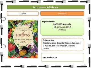Las recetas de la Biblioteca
Cocina

El huerto

Ingredientes:
LAPORTE, Amanda
Ed. Larousse, 2012
160 Pág.

Elaboración:
Recetario para degustar los productos de
la huerta, con información sobre su
cultivo.

SIG: 3M/31826
45

 