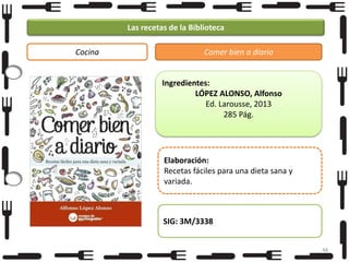 Las recetas de la Biblioteca
Cocina

Comer bien a diario

Ingredientes:
LÓPEZ ALONSO, Alfonso
Ed. Larousse, 2013
285 Pág.

Elaboración:
Recetas fáciles para una dieta sana y
variada.

SIG: 3M/3338
48

 