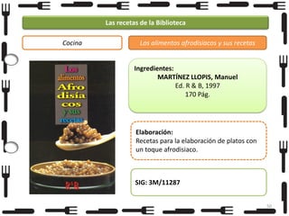 Las recetas de la Biblioteca
Cocina

Los alimentos afrodisiacos y sus recetas

Ingredientes:
MARTÍNEZ LLOPIS, Manuel
Ed. R & B, 1997
170 Pág.

Elaboración:
Recetas para la elaboración de platos con
un toque afrodisiaco.

SIG: 3M/11287
50

 