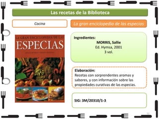 Las recetas de la Biblioteca
Cocina

La gran enciclopedia de las especias
Ingredientes:
MORRIS, Sallie
Ed. Hymsa, 2001
3 vol.

Elaboración:
Recetas con sorprendentes aromas y
sabores, y con información sobre las
propiedades curativas de las especias.

SIG: 3M/20310/1-3
52

 