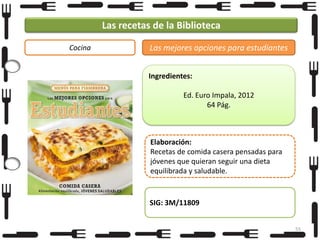 Las recetas de la Biblioteca
Cocina

Las mejores opciones para estudiantes
Ingredientes:
Ed. Euro Impala, 2012
64 Pág.

Elaboración:
Recetas de comida casera pensadas para
jóvenes que quieran seguir una dieta
equilibrada y saludable.

SIG: 3M/11809
55

 