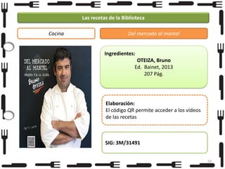 Las recetas de la Biblioteca
Cocina

Del mercado al mantel

Ingredientes:
OTEIZA, Bruno
Ed. Bainet, 2013
207 Pág.

Elaboración:
El código QR permite acceder a los vídeos
de las recetas

SIG: 3M/31491
59

 