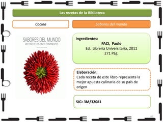 Las recetas de la Biblioteca
Cocina

Sabores del mundo

Ingredientes:
PACI, Paolo
Ed. Librería Universitaria, 2011
271 Pág.

Elaboración:
Cada receta de este libro representa la
mejor apuesta culinaria de su país de
origen

SIG: 3M/32081

60

 