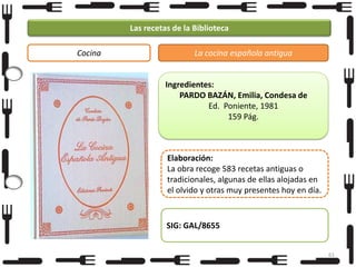 Las recetas de la Biblioteca
Cocina

La cocina española antigua

Ingredientes:
PARDO BAZÁN, Emilia, Condesa de
Ed. Poniente, 1981
159 Pág.

Elaboración:
La obra recoge 583 recetas antiguas o
tradicionales, algunas de ellas alojadas en
el olvido y otras muy presentes hoy en día.

SIG: GAL/8655
61

 