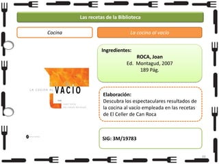 Las recetas de la Biblioteca
Cocina

La cocina al vacío
Ingredientes:
ROCA, Joan
Ed. Montagud, 2007
189 Pág.

Elaboración:
Descubra los espectaculares resultados de
la cocina al vacío empleada en las recetas
de El Celler de Can Roca

SIG: 3M/19783
66

 