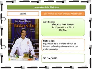 Las recetas de la Biblioteca
Cocina

Las recetas de Juan Manuel: Masterchef

Ingredientes:
SÁNCHEZ, Juan Manuel
Ed. Espasa Libros, 2013
186 Pág.

Elaboración:
El ganador de la primera edición de
Masterchef en España nos ofrece sus
mejores recetas

SIG: 3M/31973
68

 