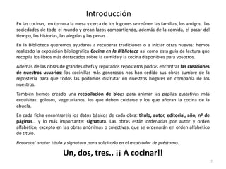 Introducción
En las cocinas, en torno a la mesa y cerca de los fogones se reúnen las familias, los amigos, las
sociedades de todo el mundo y crean lazos compartiendo, además de la comida, el pasar del
tiempo, las historias, las alegrías y las penas…
En la Biblioteca queremos ayudaros a recuperar tradiciones o a iniciar otras nuevas: hemos
realizado la exposición bibliográfica Cocina en la Biblioteca así como esta guía de lectura que
recopila los libros más destacados sobre la comida y la cocina disponibles para vosotros.
Además de las obras de grandes chefs y reputados reposteros podrás encontrar las creaciones
de nuestros usuarios: los cocinillas más generosos nos han cedido sus obras cumbre de la
repostería para que todos las podamos disfrutar en nuestros hogares en compañía de los
nuestros.
También hemos creado una recopilación de blogs para animar las papilas gustativas más
exquisitas: golosos, vegetarianos, los que deben cuidarse y los que añoran la cocina de la
abuela.

En cada ficha encontrareis los datos básicos de cada obra: título, autor, editorial, año, nº de
páginas… y lo más importante: signatura. Las obras están ordenadas por autor y orden
alfabético, excepto en las obras anónimas o colectivas, que se ordenarán en orden alfabético
de título.
Recordad anotar título y signatura para solicitarlo en el mostrador de préstamo.

Un, dos, tres.. ¡¡ A cocinar!!
7

 