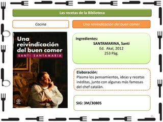 Las recetas de la Biblioteca
Cocina

Una reivindicación del buen comer

Ingredientes:
SANTAMARINA, Santi
Ed. Akal, 2012
253 Pág.

Elaboración:
Plasma los pensamientos, ideas y recetas
inéditas, junto con algunas más famosas
del chef catalán.

SIG: 3M/30805
70

 