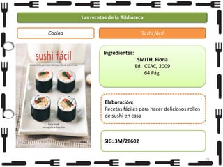 Las recetas de la Biblioteca
Cocina

Sushi fácil

Ingredientes:
SMITH, Fiona
Ed. CEAC, 2009
64 Pág.

Elaboración:
Recetas fáciles para hacer deliciosos rollos
de sushi en casa

SIG: 3M/28602
71

 